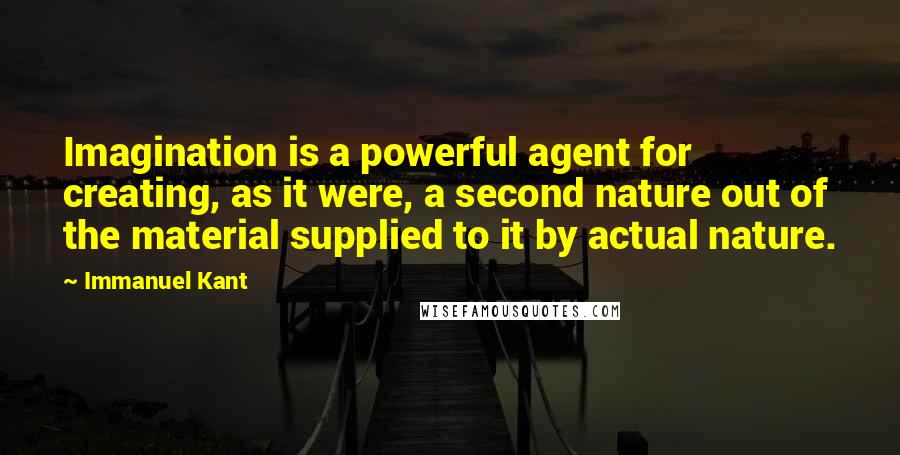 Immanuel Kant Quotes: Imagination is a powerful agent for creating, as it were, a second nature out of the material supplied to it by actual nature.