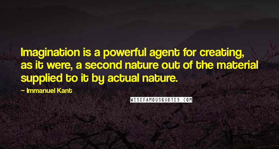 Immanuel Kant Quotes: Imagination is a powerful agent for creating, as it were, a second nature out of the material supplied to it by actual nature.