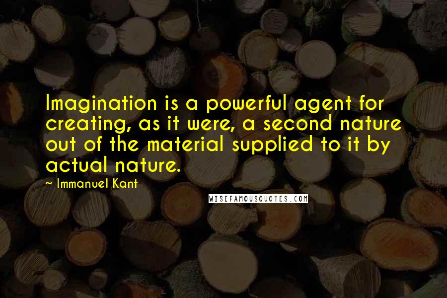 Immanuel Kant Quotes: Imagination is a powerful agent for creating, as it were, a second nature out of the material supplied to it by actual nature.
