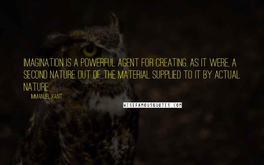 Immanuel Kant Quotes: Imagination is a powerful agent for creating, as it were, a second nature out of the material supplied to it by actual nature.