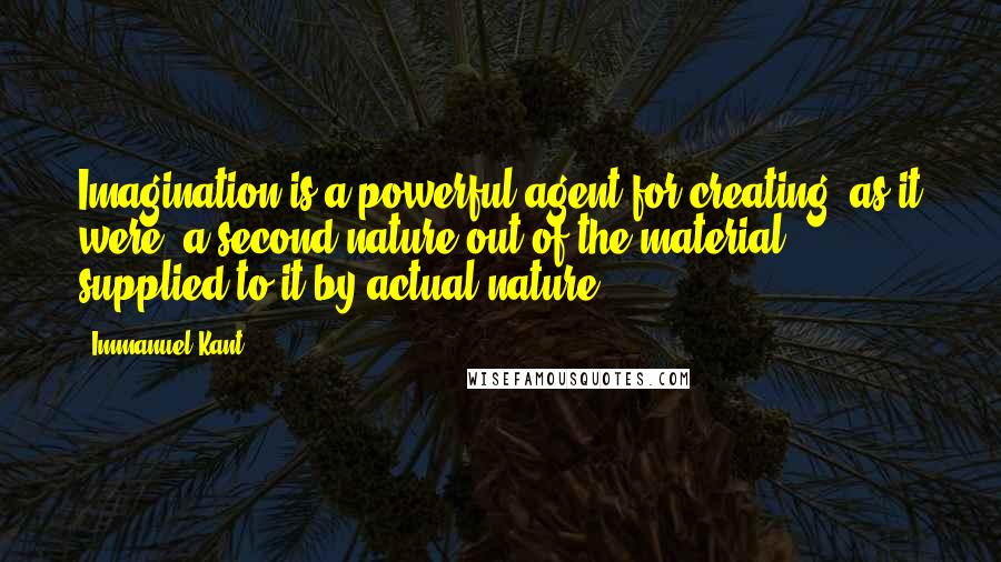 Immanuel Kant Quotes: Imagination is a powerful agent for creating, as it were, a second nature out of the material supplied to it by actual nature.