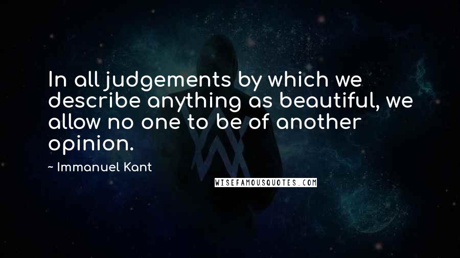 Immanuel Kant Quotes: In all judgements by which we describe anything as beautiful, we allow no one to be of another opinion.