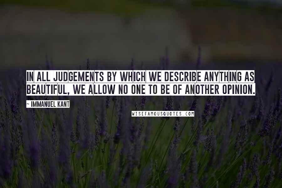 Immanuel Kant Quotes: In all judgements by which we describe anything as beautiful, we allow no one to be of another opinion.