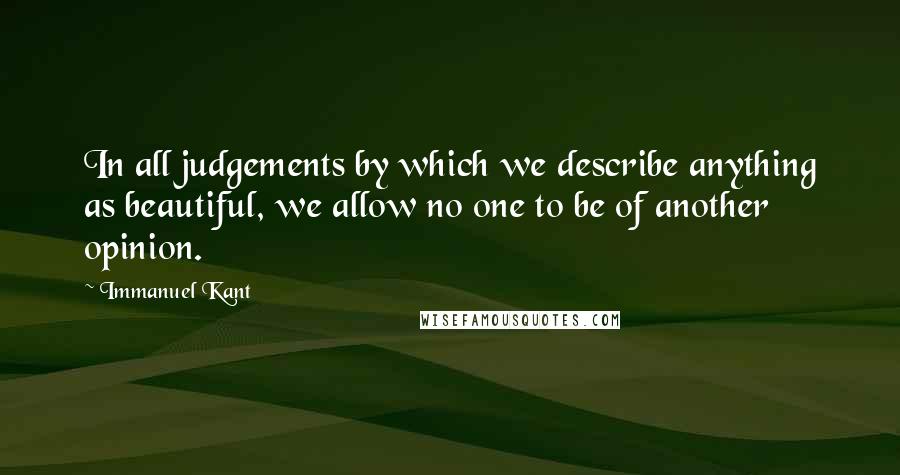 Immanuel Kant Quotes: In all judgements by which we describe anything as beautiful, we allow no one to be of another opinion.