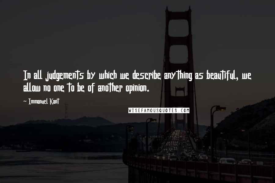 Immanuel Kant Quotes: In all judgements by which we describe anything as beautiful, we allow no one to be of another opinion.