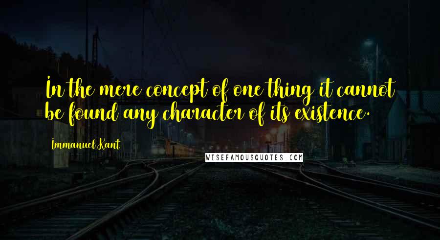 Immanuel Kant Quotes: In the mere concept of one thing it cannot be found any character of its existence.
