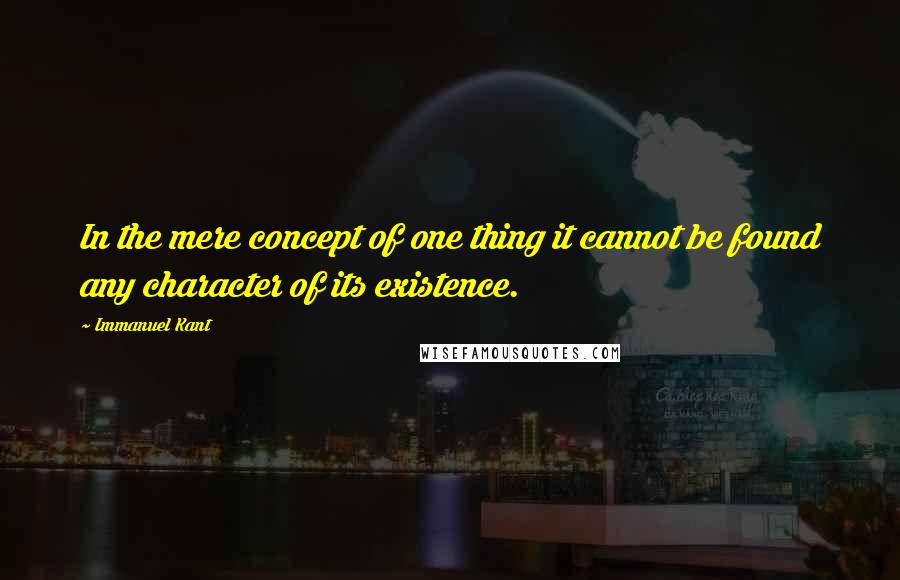 Immanuel Kant Quotes: In the mere concept of one thing it cannot be found any character of its existence.