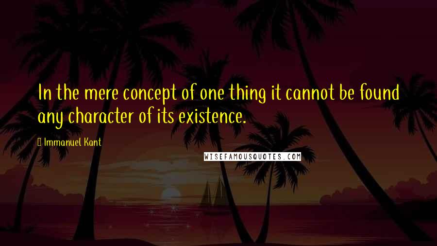 Immanuel Kant Quotes: In the mere concept of one thing it cannot be found any character of its existence.