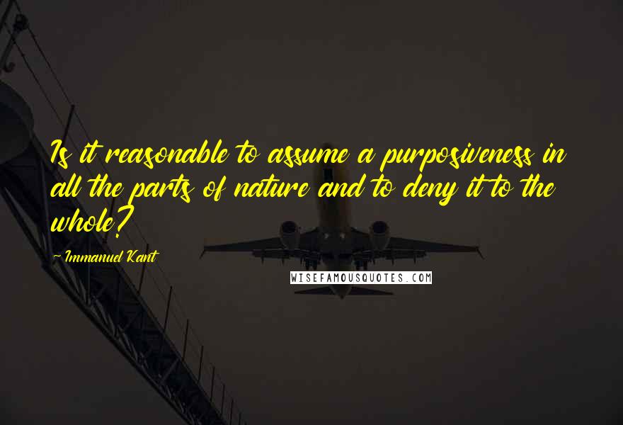 Immanuel Kant Quotes: Is it reasonable to assume a purposiveness in all the parts of nature and to deny it to the whole?