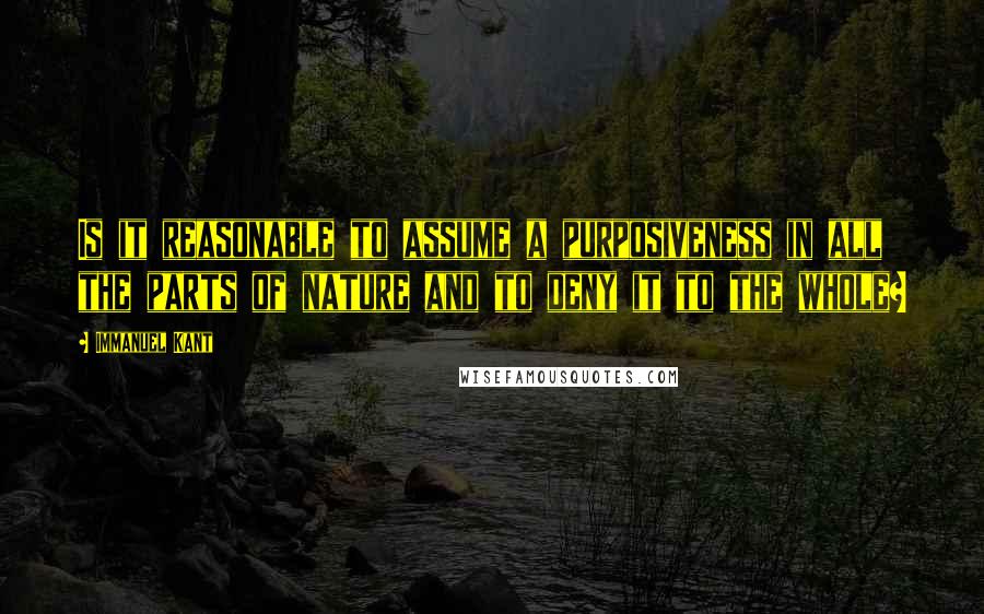 Immanuel Kant Quotes: Is it reasonable to assume a purposiveness in all the parts of nature and to deny it to the whole?