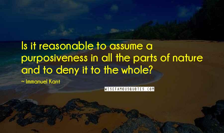 Immanuel Kant Quotes: Is it reasonable to assume a purposiveness in all the parts of nature and to deny it to the whole?