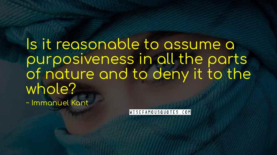 Immanuel Kant Quotes: Is it reasonable to assume a purposiveness in all the parts of nature and to deny it to the whole?