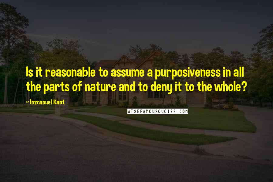 Immanuel Kant Quotes: Is it reasonable to assume a purposiveness in all the parts of nature and to deny it to the whole?