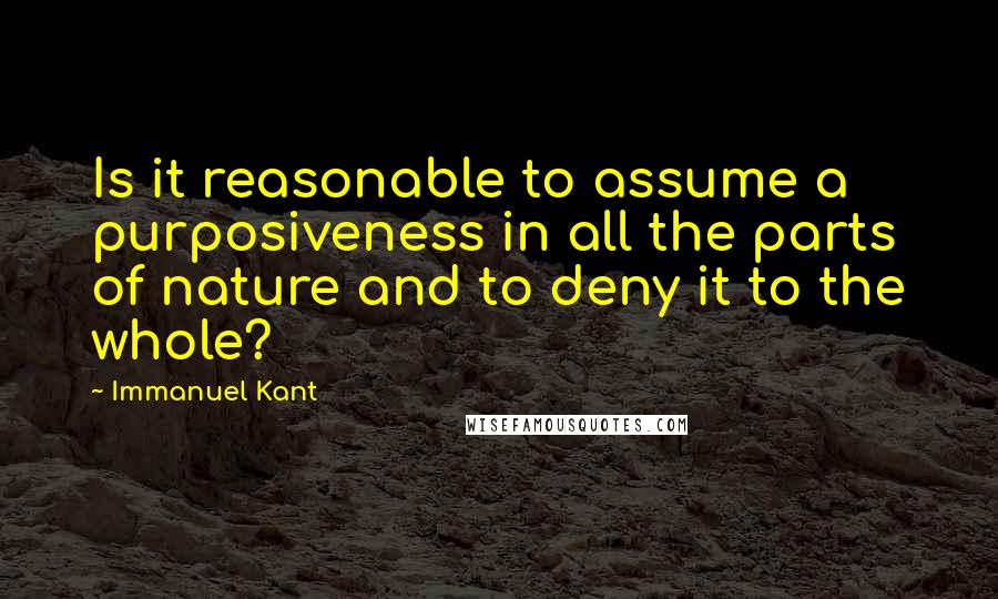 Immanuel Kant Quotes: Is it reasonable to assume a purposiveness in all the parts of nature and to deny it to the whole?