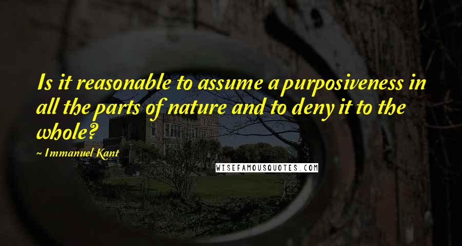 Immanuel Kant Quotes: Is it reasonable to assume a purposiveness in all the parts of nature and to deny it to the whole?