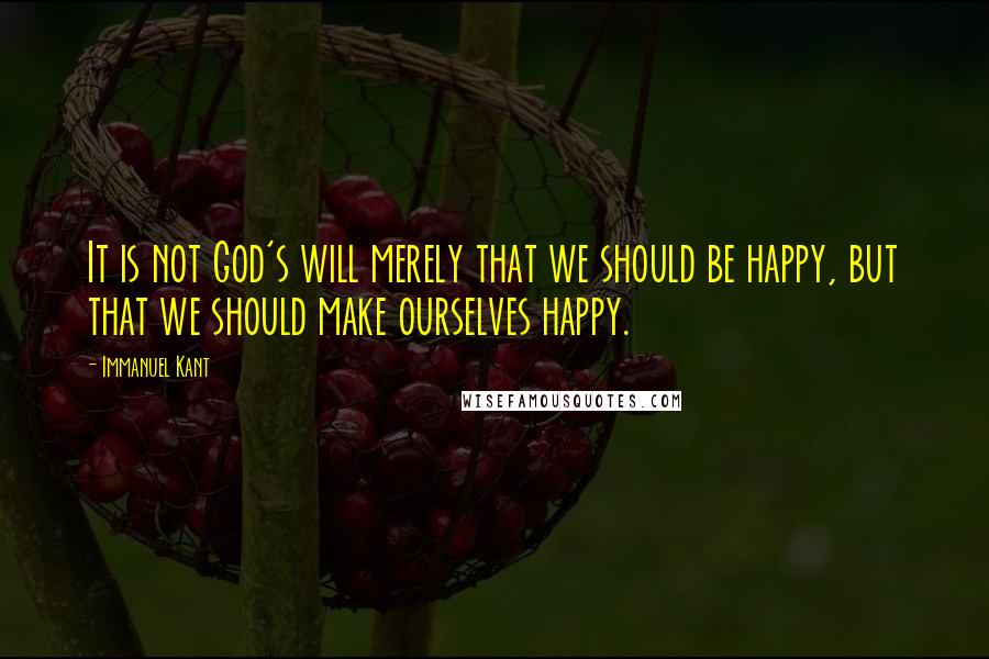 Immanuel Kant Quotes: It is not God's will merely that we should be happy, but that we should make ourselves happy.