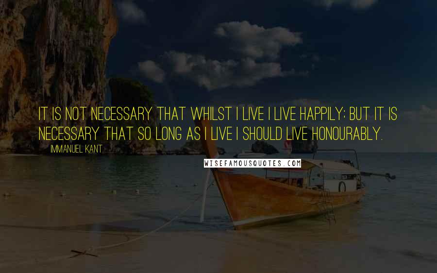 Immanuel Kant Quotes: It is not necessary that whilst I live I live happily; but it is necessary that so long as I live I should live honourably.