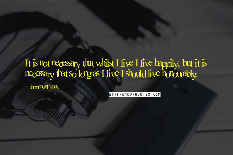 Immanuel Kant Quotes: It is not necessary that whilst I live I live happily; but it is necessary that so long as I live I should live honourably.