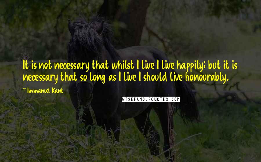 Immanuel Kant Quotes: It is not necessary that whilst I live I live happily; but it is necessary that so long as I live I should live honourably.