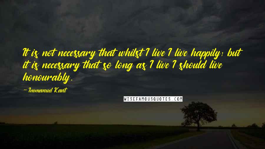 Immanuel Kant Quotes: It is not necessary that whilst I live I live happily; but it is necessary that so long as I live I should live honourably.