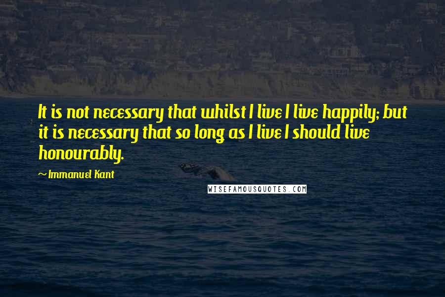 Immanuel Kant Quotes: It is not necessary that whilst I live I live happily; but it is necessary that so long as I live I should live honourably.