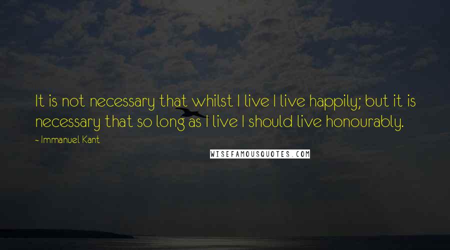 Immanuel Kant Quotes: It is not necessary that whilst I live I live happily; but it is necessary that so long as I live I should live honourably.