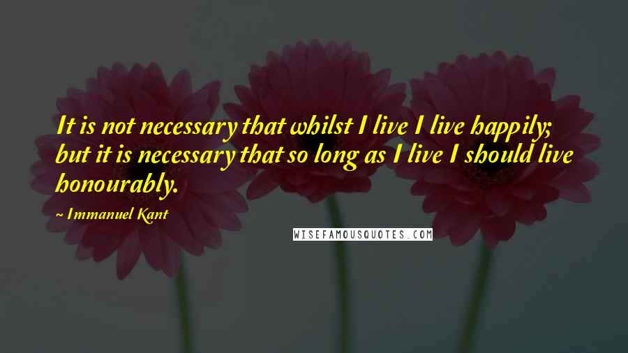 Immanuel Kant Quotes: It is not necessary that whilst I live I live happily; but it is necessary that so long as I live I should live honourably.