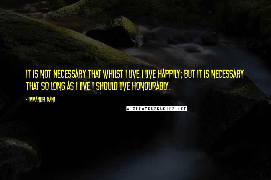 Immanuel Kant Quotes: It is not necessary that whilst I live I live happily; but it is necessary that so long as I live I should live honourably.