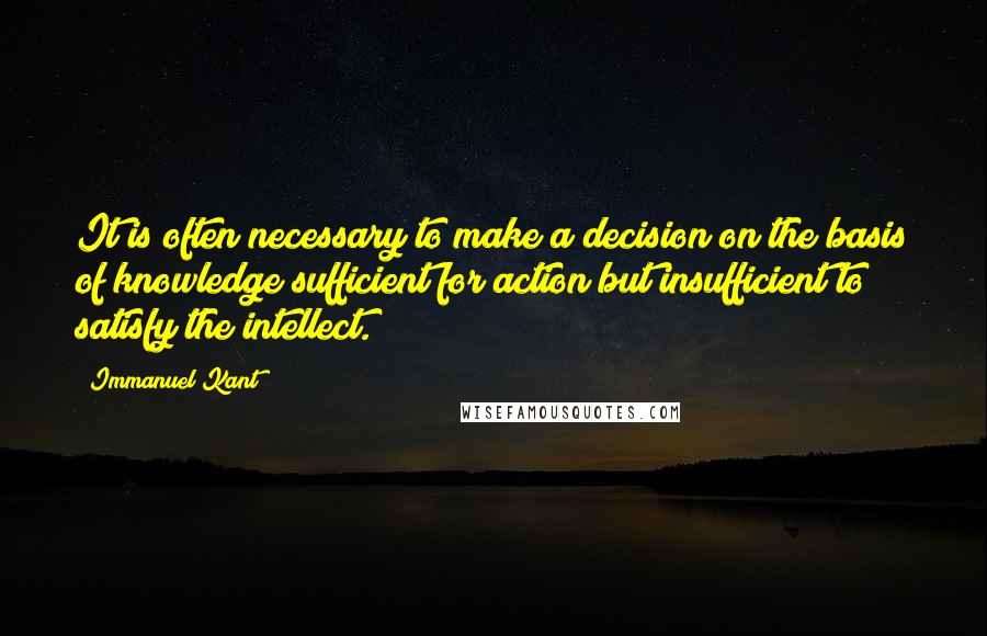 Immanuel Kant Quotes: It is often necessary to make a decision on the basis of knowledge sufficient for action but insufficient to satisfy the intellect.