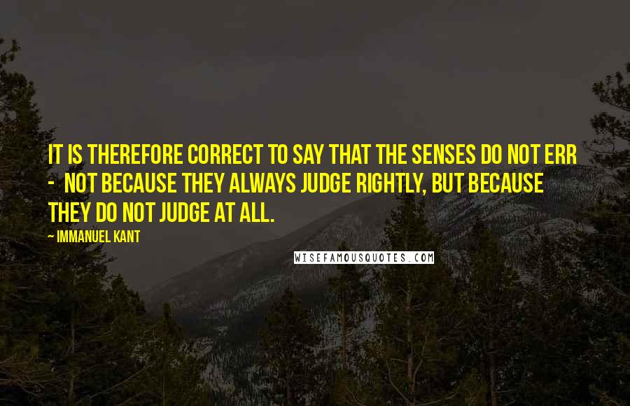 Immanuel Kant Quotes: It is therefore correct to say that the senses do not err - not because they always judge rightly, but because they do not judge at all.