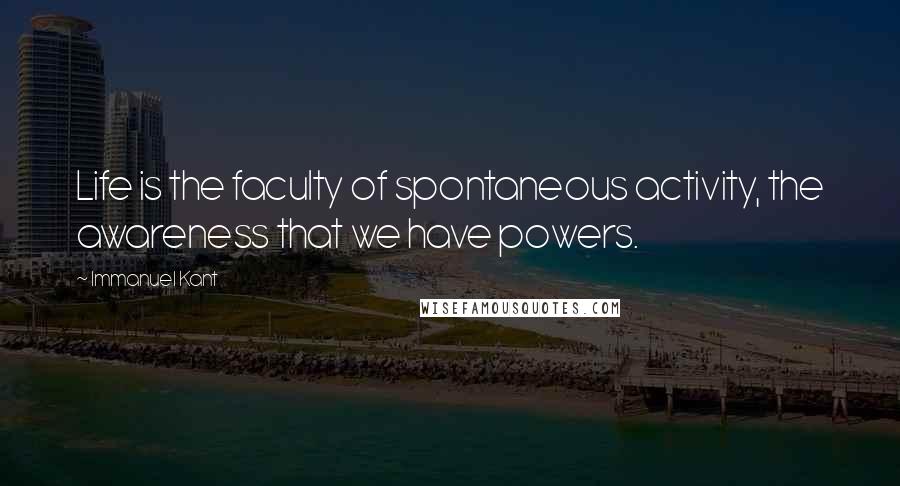 Immanuel Kant Quotes: Life is the faculty of spontaneous activity, the awareness that we have powers.