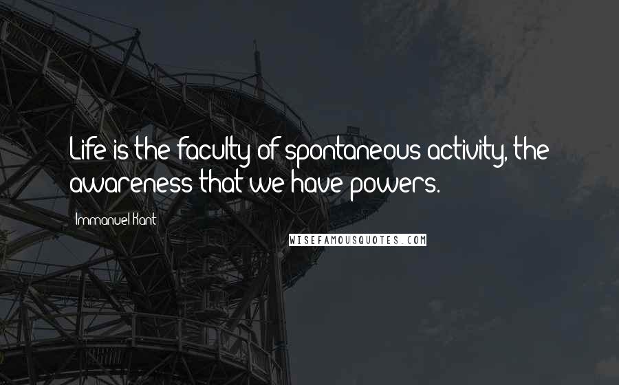 Immanuel Kant Quotes: Life is the faculty of spontaneous activity, the awareness that we have powers.