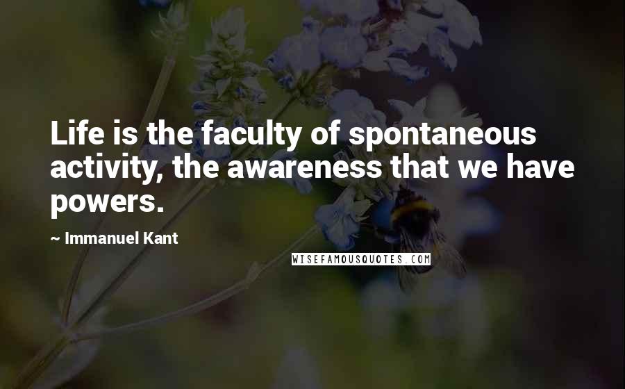 Immanuel Kant Quotes: Life is the faculty of spontaneous activity, the awareness that we have powers.