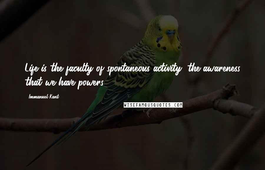 Immanuel Kant Quotes: Life is the faculty of spontaneous activity, the awareness that we have powers.
