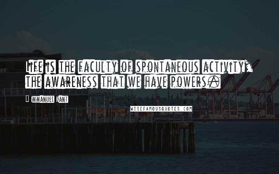 Immanuel Kant Quotes: Life is the faculty of spontaneous activity, the awareness that we have powers.