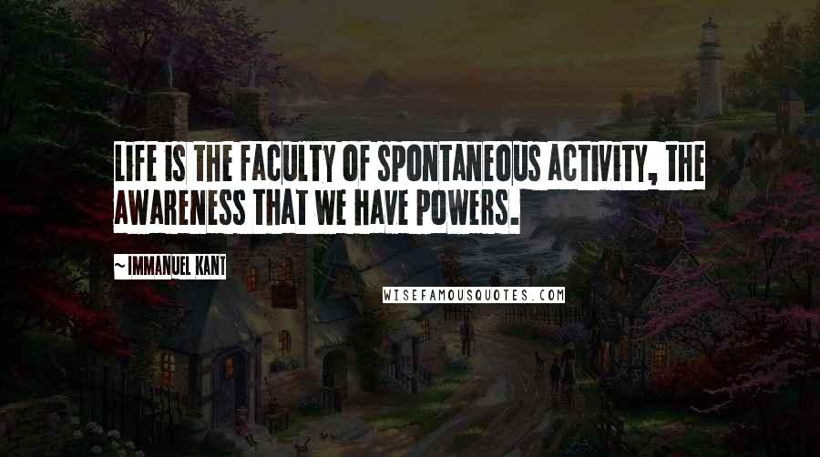 Immanuel Kant Quotes: Life is the faculty of spontaneous activity, the awareness that we have powers.