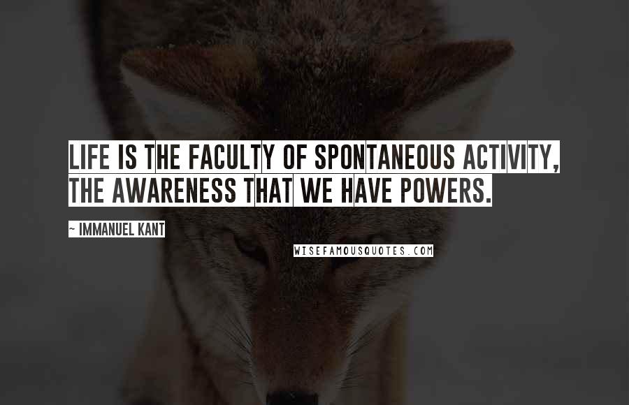 Immanuel Kant Quotes: Life is the faculty of spontaneous activity, the awareness that we have powers.
