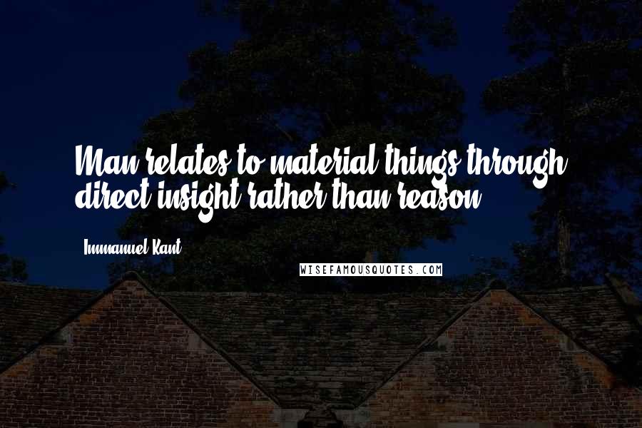 Immanuel Kant Quotes: Man relates to material things through direct insight rather than reason.