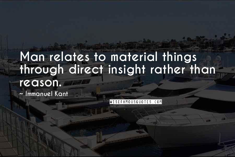 Immanuel Kant Quotes: Man relates to material things through direct insight rather than reason.