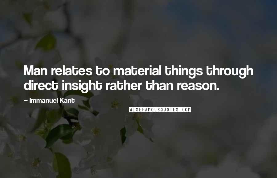 Immanuel Kant Quotes: Man relates to material things through direct insight rather than reason.