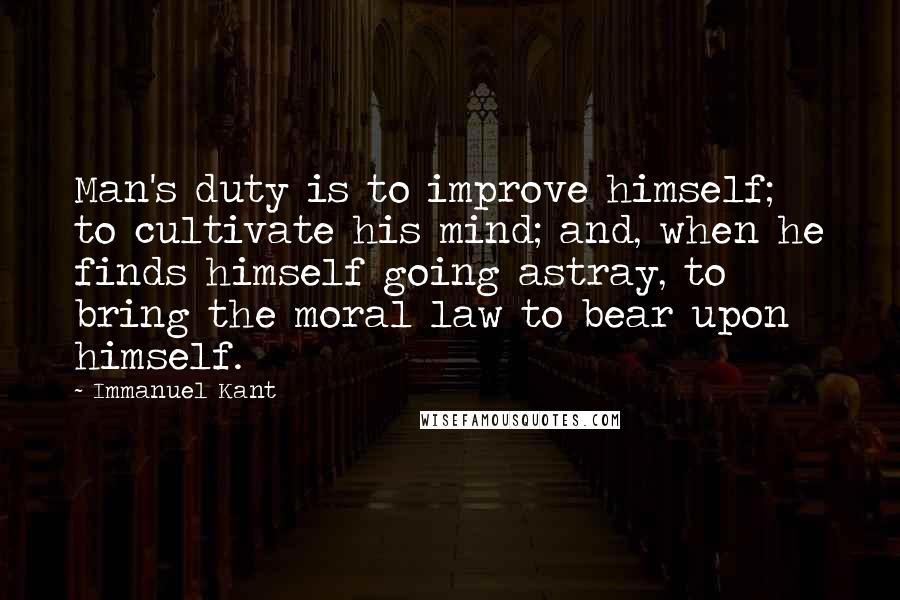 Immanuel Kant Quotes: Man's duty is to improve himself; to cultivate his mind; and, when he finds himself going astray, to bring the moral law to bear upon himself.