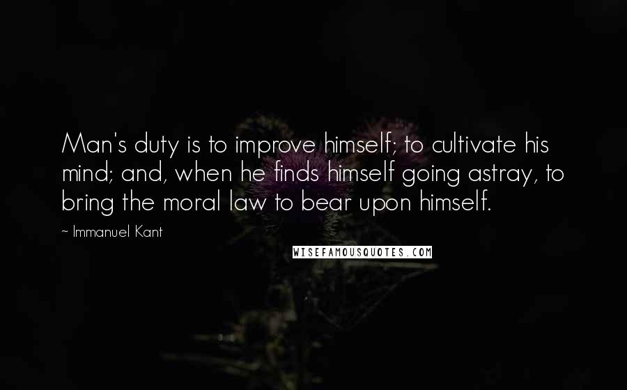 Immanuel Kant Quotes: Man's duty is to improve himself; to cultivate his mind; and, when he finds himself going astray, to bring the moral law to bear upon himself.