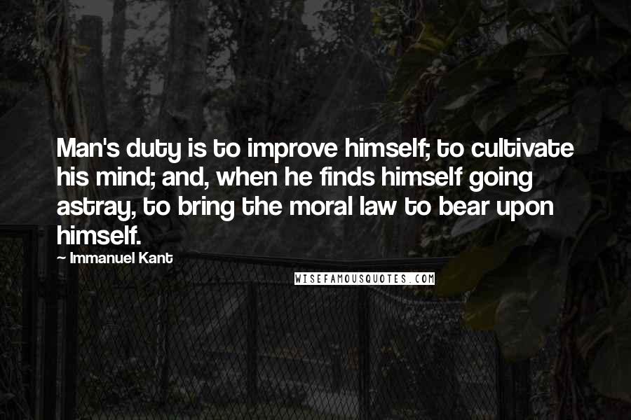Immanuel Kant Quotes: Man's duty is to improve himself; to cultivate his mind; and, when he finds himself going astray, to bring the moral law to bear upon himself.