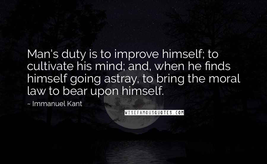 Immanuel Kant Quotes: Man's duty is to improve himself; to cultivate his mind; and, when he finds himself going astray, to bring the moral law to bear upon himself.