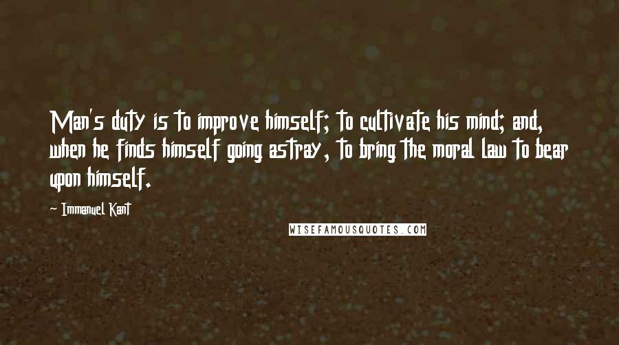 Immanuel Kant Quotes: Man's duty is to improve himself; to cultivate his mind; and, when he finds himself going astray, to bring the moral law to bear upon himself.