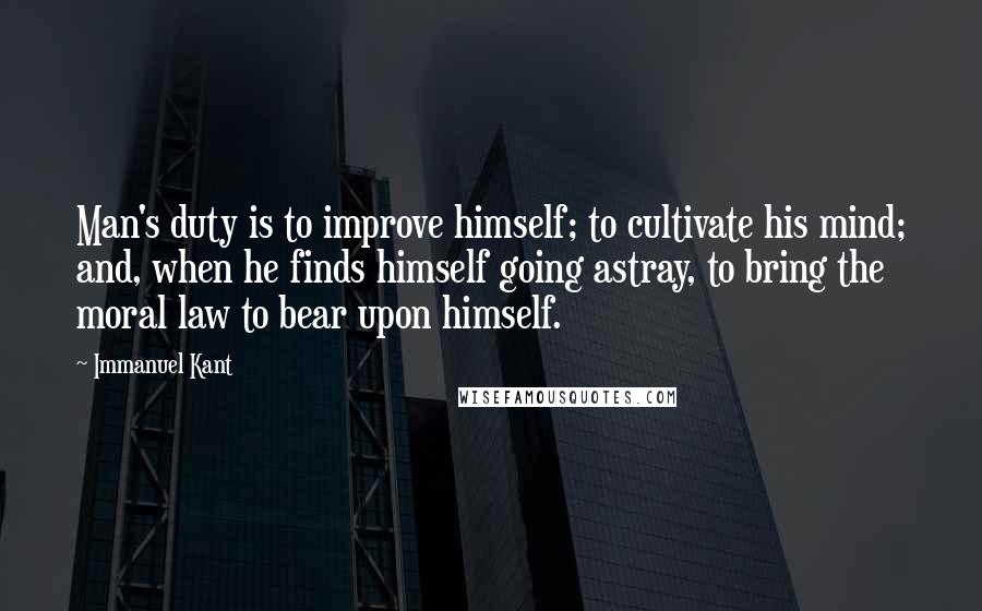 Immanuel Kant Quotes: Man's duty is to improve himself; to cultivate his mind; and, when he finds himself going astray, to bring the moral law to bear upon himself.