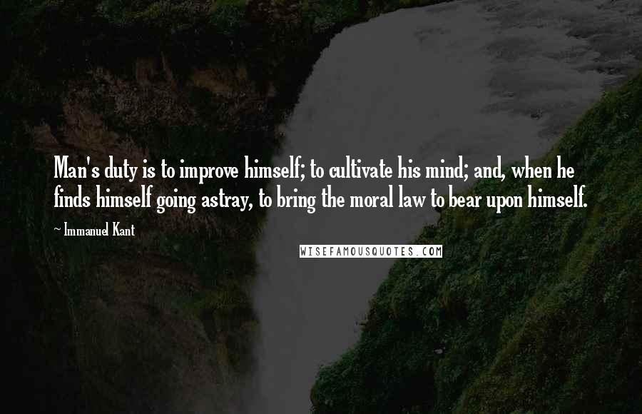 Immanuel Kant Quotes: Man's duty is to improve himself; to cultivate his mind; and, when he finds himself going astray, to bring the moral law to bear upon himself.