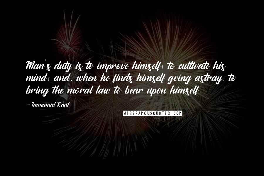 Immanuel Kant Quotes: Man's duty is to improve himself; to cultivate his mind; and, when he finds himself going astray, to bring the moral law to bear upon himself.