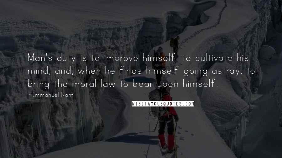 Immanuel Kant Quotes: Man's duty is to improve himself; to cultivate his mind; and, when he finds himself going astray, to bring the moral law to bear upon himself.
