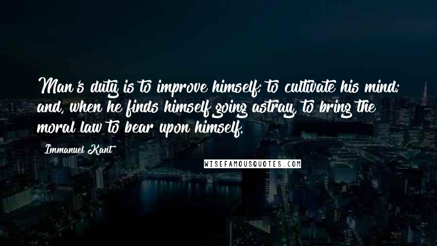 Immanuel Kant Quotes: Man's duty is to improve himself; to cultivate his mind; and, when he finds himself going astray, to bring the moral law to bear upon himself.